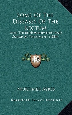 Some Of The Diseases Of The Rectum: And Their Homeopathic And Surgical Treatment (1884)