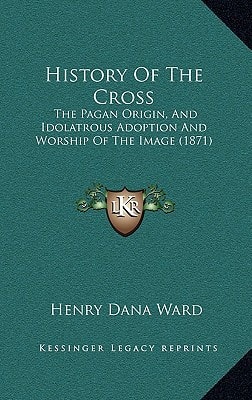 History Of The Cross: The Pagan Origin, And Idolatrous Adoption And Worship Of The Image (1871)