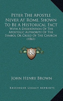 Peter The Apostle Never At Rome, Shown To Be A Historical Fact: With A Dissertation Of The Apostolic Authority Of The Symbol Or Creed Of The Church (1861)