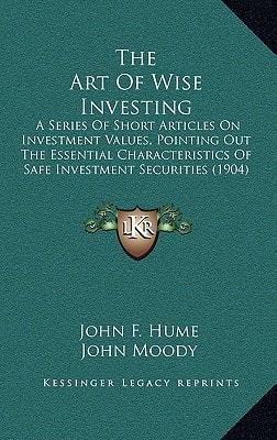 The Art Of Wise Investing: A Series Of Short Articles On Investment Values, Pointing Out The Essential Characteristics Of Safe Investment Securities (1904)