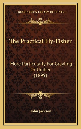 The Practical Fly-Fisher: More Particularly For Grayling Or Umber (1899)