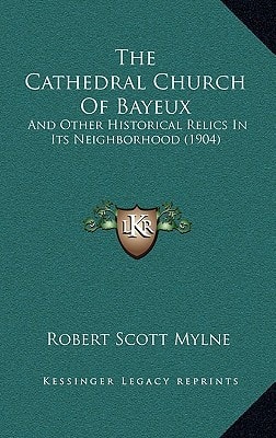 The Cathedral Church Of Bayeux: And Other Historical Relics In Its Neighborhood (1904)