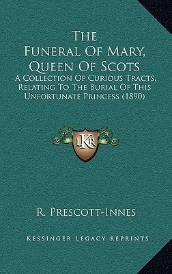 The Funeral Of Mary, Queen Of Scots: A Collection Of Curious Tracts, Relating To The Burial Of This Unfortunate Princess (1890)