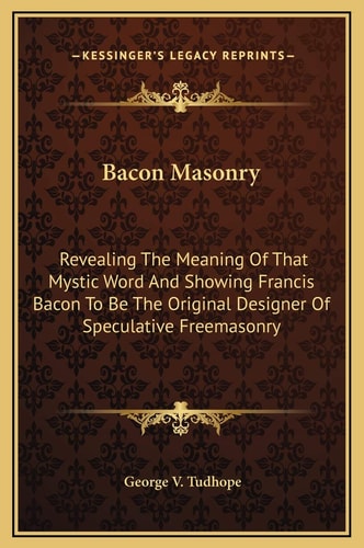 Bacon Masonry: Revealing The Meaning Of That Mystic Word And Showing Francis Bacon To Be The Original Designer Of Speculative Freemasonry