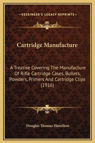 Cartridge Manufacture: A Treatise Covering The Manufacture Of Rifle Cartridge Cases, Bullets, Powders, Primers And Cartridge Clips (1916)
