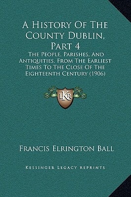 A History Of The County Dublin, Part 4: The People, Parishes, And Antiquities, From The Earliest Times To The Close Of The Eighteenth Century (1906)