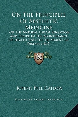 On The Principles Of Aesthetic Medicine: Or The Natural Use Of Sensation And Desire In The Maintenance Of Health And The Treatment Of Disease (1867)