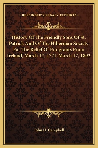 History Of The Friendly Sons Of St. Patrick And Of The Hibernian Society For The Relief Of Emigrants From Ireland, March 17, 1771-March 17, 1892