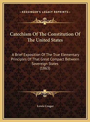 Catechism Of The Constitution Of The United States: A Brief Exposition Of The True Elementary Principles Of That Great Compact Between Sovereign States (1863)