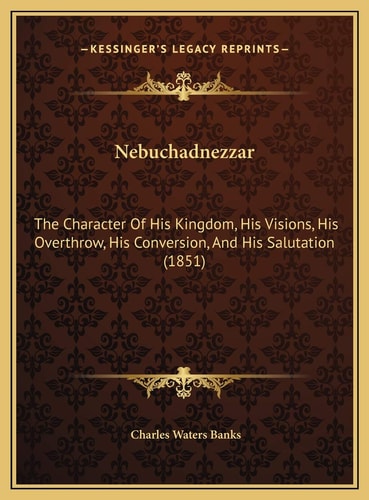 Nebuchadnezzar: The Character Of His Kingdom, His Visions, His Overthrow, His Conversion, And His Salutation (1851)