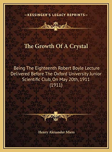 The Growth Of A Crystal: Being The Eighteenth Robert Boyle Lecture Delivered Before The Oxford University Junior Scientific Club, On May 20th, 1911 (1911)