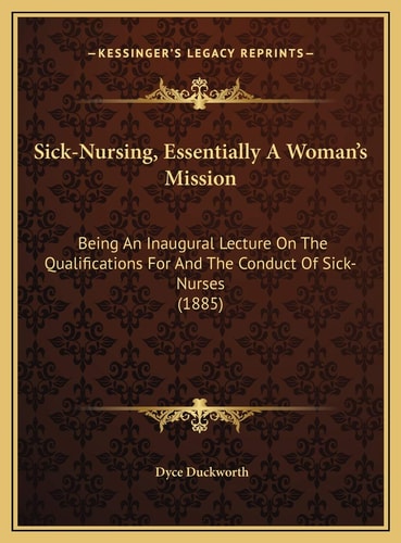 Sick-Nursing, Essentially A Woman's Mission: Being An Inaugural Lecture On The Qualifications For And The Conduct Of Sick-Nurses (1885)