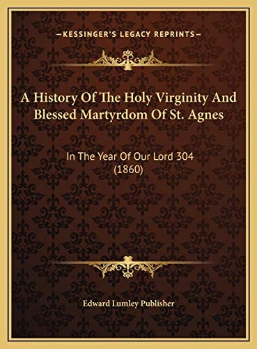 A History Of The Holy Virginity And Blessed Martyrdom Of St. Agnes: In The Year Of Our Lord 304 (1860)