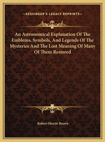 An Astronomical Explanation Of The Emblems, Symbols, And Legends Of The Mysteries And The Lost Meaning Of Many Of Them Restored