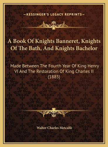 A Book Of Knights Banneret, Knights Of The Bath, And Knights Bachelor: Made Between The Fourth Year Of King Henry VI And The Restoration Of King Charles II (1885)