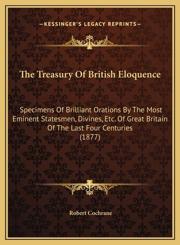 The Treasury Of British Eloquence: Specimens Of Brilliant Orations By The Most Eminent Statesmen, Divines, Etc. Of Great Britain Of The Last Four Centuries (1877)