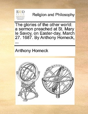The glories of the other world: a sermon preached at St. Mary le Savoy, on Easter-day, March 27. 1687. By Anthony Horneck, ...