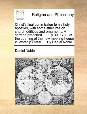 Christ's final commission to his holy apostles, with some strictures on church edifices and ornaments. A sermon preached ... July 30, 1780, at the ... in Worship Street, ... By Daniel Noble.