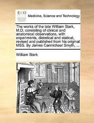 The works of the late William Stark, M.D. consisting of clinical and anatomical observations, with experiments, dietetical and statical, revised and ... original MSS. By James Carmichael Smyth, ...