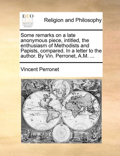 Some remarks on a late anonymous piece, intitled, the enthusiasm of Methodists and Papists, compared. In a letter to the author. By Vin. Perronet, A.M. ...