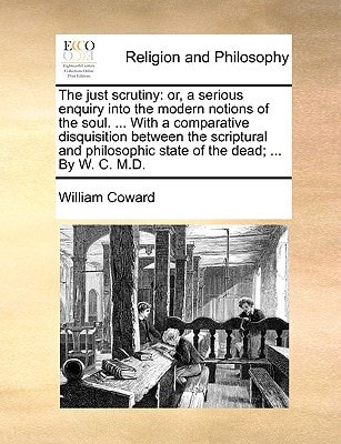 The just scrutiny: or, a serious enquiry into the modern notions of the soul. ... With a comparative disquisition between the scriptural and philosophic state of the dead; ... By W. C. M.D.