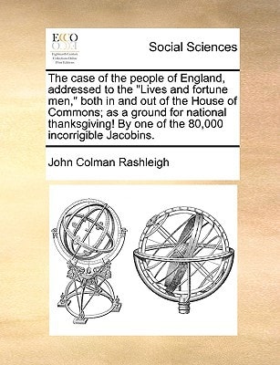 The case of the people of England, addressed to the "Lives and fortune men," both in and out of the House of Commons; as a ground for national thanksgiving! By one of the 80,000 incorrigible Jacobins.