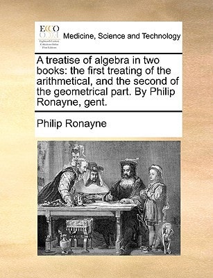 A treatise of algebra in two books: the first treating of the arithmetical, and the second of the geometrical part. By Philip Ronayne, gent.