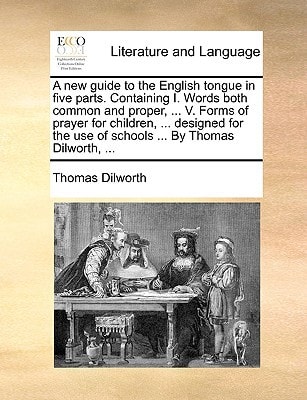 A new guide to the English tongue in five parts. Containing I. Words both common and proper, ... V. Forms of prayer for children, ... designed for the use of schools ... By Thomas Dilworth, ...