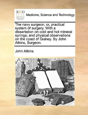 The navy surgeon; or, practical system of surgery. With a dissertation on cold and hot mineral springs; and physical observations on the coast of Guiney. By John Atkins, Surgeon.