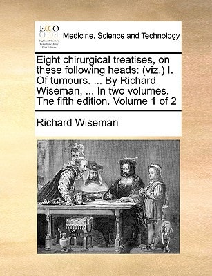 Eight chirurgical treatises, on these following heads: (viz.) I. Of tumours. ... By Richard Wiseman, ... In two volumes. The fifth edition. Volume 1 of 2