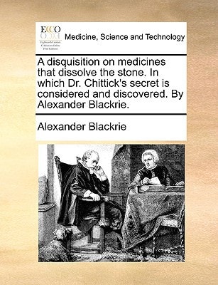 A disquisition on medicines that dissolve the stone. In which Dr. Chittick's secret is considered and discovered. By Alexander Blackrie.