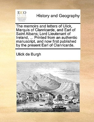 The memoirs and letters of Ulick, Marquis of Clanricarde, and Earl of Saint Albans; Lord Lieutenant of Ireland, ... Printed from an authentic ... published by the present Earl of Clanricarde.