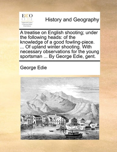 A Treatise on English Shooting; Under the Following Heads: Of the Knowledge of a Good Fowling-Piece. ... of Upland Winter Shooting. with Necessary ... the Young Sportsman ... by George Edie, Gent.