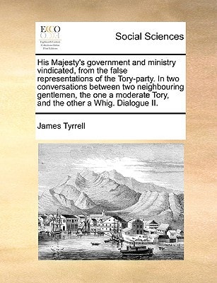 His Majesty's government and ministry vindicated, from the false representations of the Tory-party. In two conversations between two neighbouring ... Tory, and the other a Whig. Dialogue II.