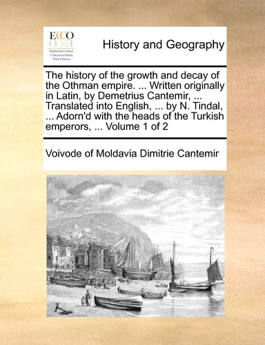 The history of the growth and decay of the Othman empire. ... Written originally in Latin, by Demetrius Cantemir, ... Translated into English, ... by ... of the Turkish emperors, ... Volume 1 of 2