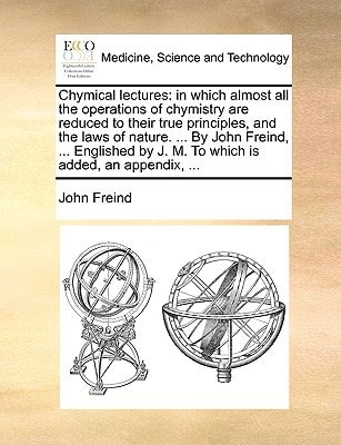 Chymical lectures: in which almost all the operations of chymistry are reduced to their true principles, and the laws of nature. ... By John Freind, ... by J. M. To which is added, an appendix, ...