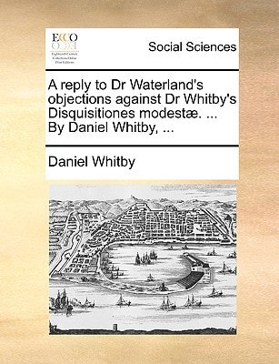 A reply to Dr Waterland's objections against Dr Whitby's Disquisitiones modestæ. ... By Daniel Whitby, ...