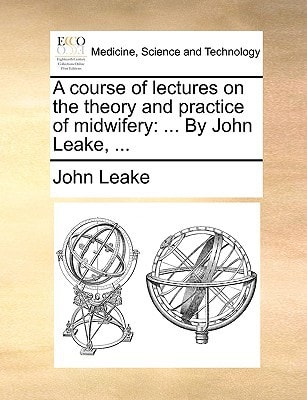 A course of lectures on the theory and practice of midwifery: ... By John Leake, ...