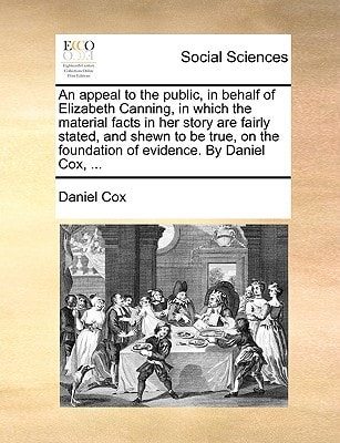 An appeal to the public, in behalf of Elizabeth Canning, in which the material facts in her story are fairly stated, and shewn to be true, on the foundation of evidence. By Daniel Cox, ...