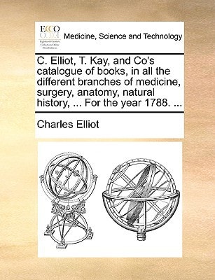 C. Elliot, T. Kay, and Co's catalogue of books, in all the different branches of medicine, surgery, anatomy, natural history, ... For the year 1788. ...
