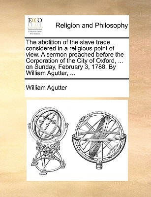 The abolition of the slave trade considered in a religious point of view. A sermon preached before the Corporation of the City of Oxford, ... on Sunday, February 3, 1788. By William Agutter, ...
