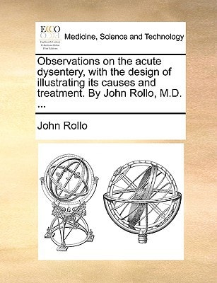 Observations on the acute dysentery, with the design of illustrating its causes and treatment. By John Rollo, M.D. ...