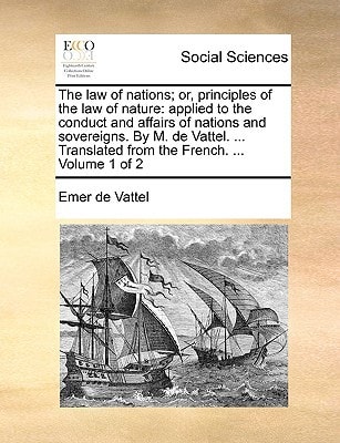 The law of nations; or, principles of the law of nature: applied to the conduct and affairs of nations and sovereigns. By M. de Vattel. ... Translated from the French. ... Volume 1 of 2