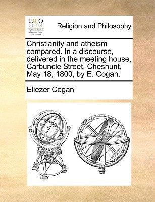 Christianity and atheism compared. In a discourse, delivered in the meeting house, Carbuncle Street, Cheshunt, May 18, 1800, by E. Cogan.