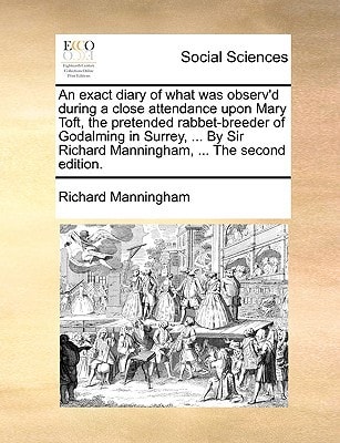 An exact diary of what was observ'd during a close attendance upon Mary Toft, the pretended rabbet-breeder of Godalming in Surrey, ... By Sir Richard Manningham, ... The second edition.