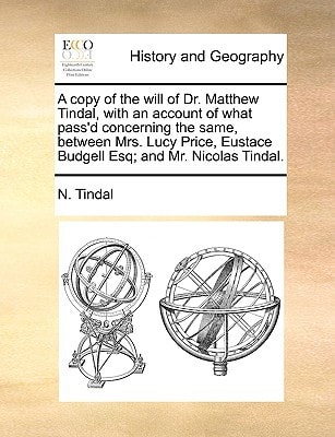 A copy of the will of Dr. Matthew Tindal, with an account of what pass'd concerning the same, between Mrs. Lucy Price, Eustace Budgell Esq; and Mr. Nicolas Tindal.