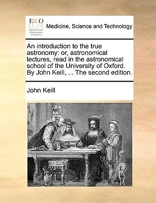 An introduction to the true astronomy: or, astronomical lectures, read in the astronomical school of the University of Oxford. By John Keill, ... The second edition.