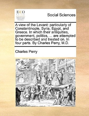 A view of the Levant: particularly of Constantinople, Syria, Egypt, and Greece. In which their antiquities, government, politics, ... are attempted to ... on. In four parts. By Charles Perry, M.D.