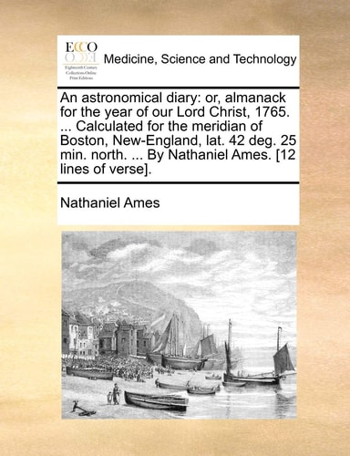 An astronomical diary: or, almanack for the year of our Lord Christ, 1765. ... Calculated for the meridian of Boston, New-England, lat. 42 deg. 25 ... ... By Nathaniel Ames. [12 lines of verse].