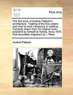 The first book of Andrea Palladio's architecture. Treating of the five orders; and what is most necessary in building. Correctly drawn from his ... 1570. And accurately engraved by I. Ware.